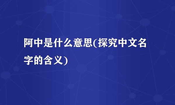 阿中是什么意思(探究中文名字的含义)