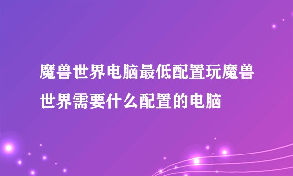 魔兽世界电脑最低配置玩魔兽世界需要什么配置的电脑