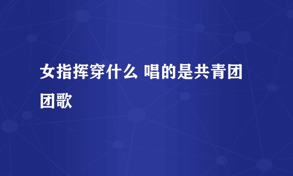 女指挥穿什么 唱的是共青团团歌