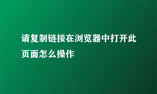 请复制链接在浏览器中打开此页面怎么操作