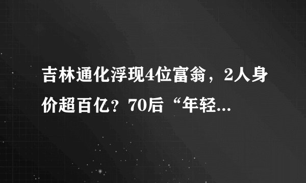 吉林通化浮现4位富翁，2人身价超百亿？70后“年轻人”唱主角