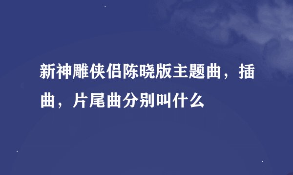 新神雕侠侣陈晓版主题曲，插曲，片尾曲分别叫什么