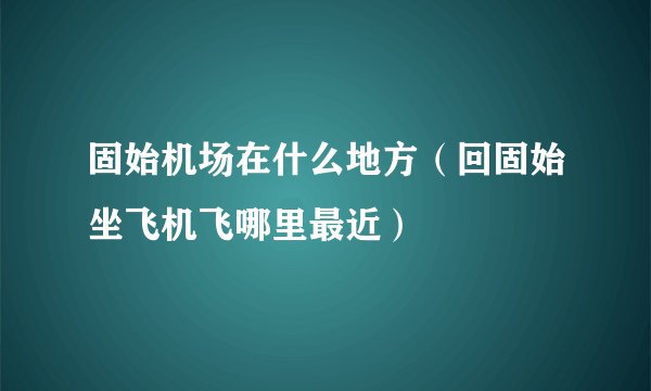 固始机场在什么地方(回固始坐飞机飞哪里最近)