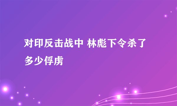 对印反击战中 林彪下令杀了多少俘虏