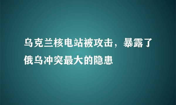 乌克兰核电站被攻击，暴露了俄乌冲突最大的隐患