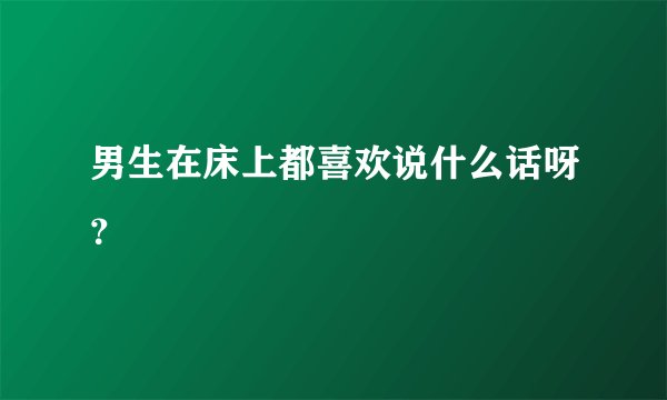 男生在床上都喜欢说什么话呀？