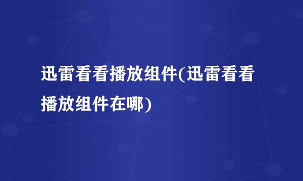 迅雷看看播放组件(迅雷看看播放组件在哪)