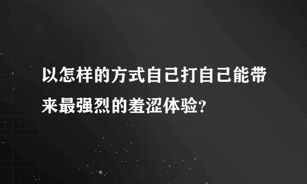 以怎样的方式自己打自己能带来最强烈的羞涩体验？