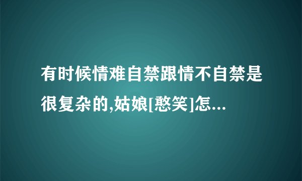 有时候情难自禁跟情不自禁是很复杂的,姑娘[憨笑]怎么回复他