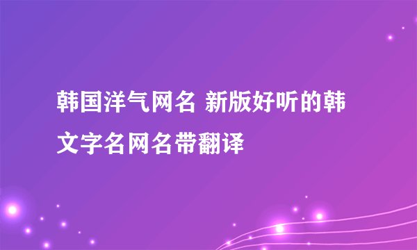 韩国洋气网名 新版好听的韩文字名网名带翻译
