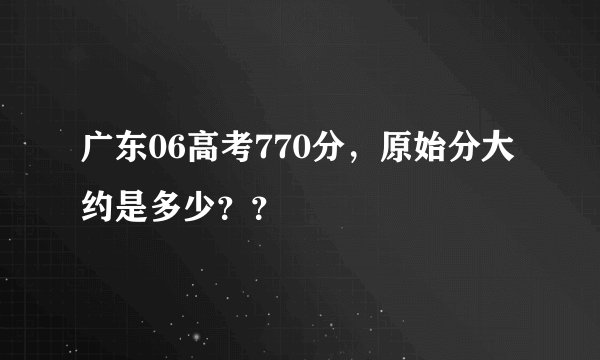广东06高考770分，原始分大约是多少？？