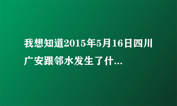 我想知道2015年5月16日四川广安跟邻水发生了什么事?-知乎