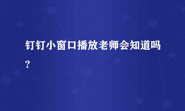 钉钉小窗口播放老师会知道吗?