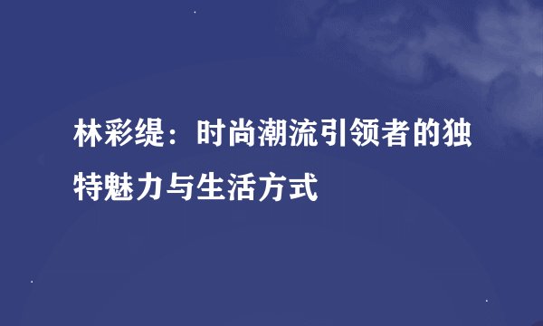 林彩缇：时尚潮流引领者的独特魅力与生活方式