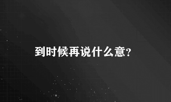 到时候再说什么意？