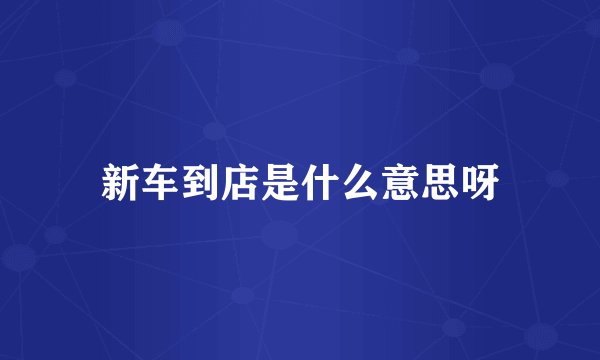 新车到店是什么意思呀