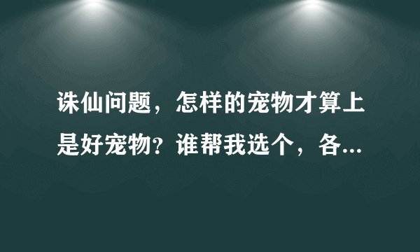 诛仙问题，怎样的宠物才算上是好宠物？谁帮我选个，各资质要达到什么程度？
