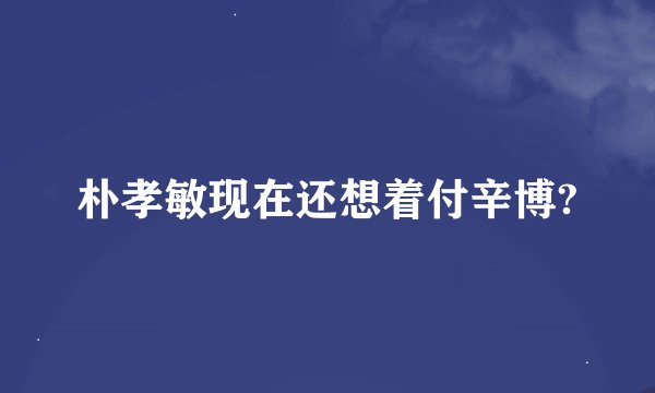 朴孝敏现在还想着付辛博?