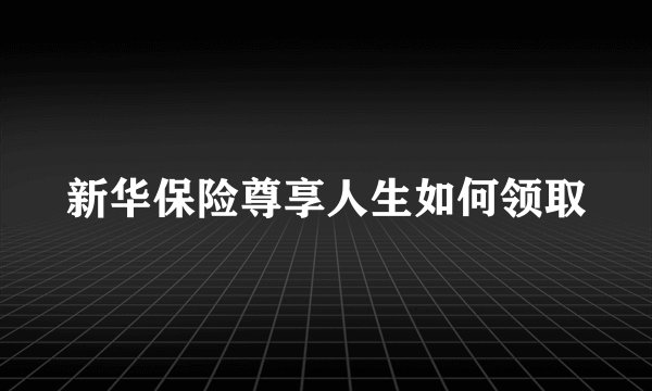新华保险尊享人生如何领取