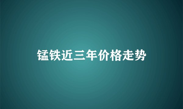 锰铁近三年价格走势