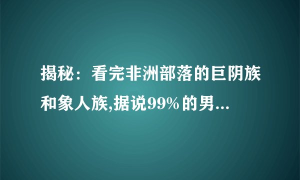 揭秘：看完非洲部落的巨阴族和象人族,据说99%的男人看了会自卑