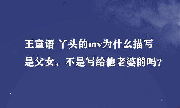 王童语 丫头的mv为什么描写是父女,不是写给他老婆的吗?