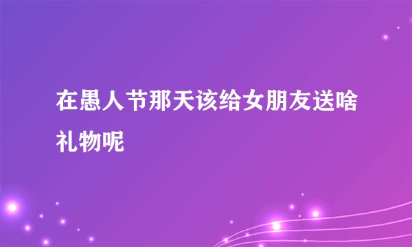 在愚人节那天该给女朋友送啥礼物呢