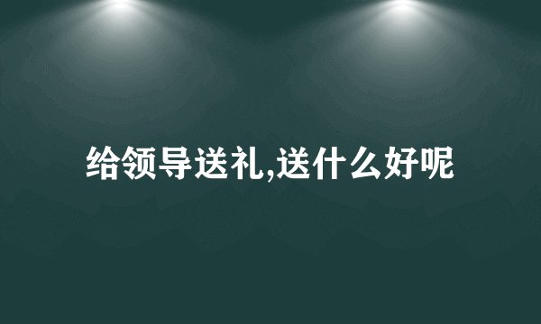 给领导送礼,送什么好呢