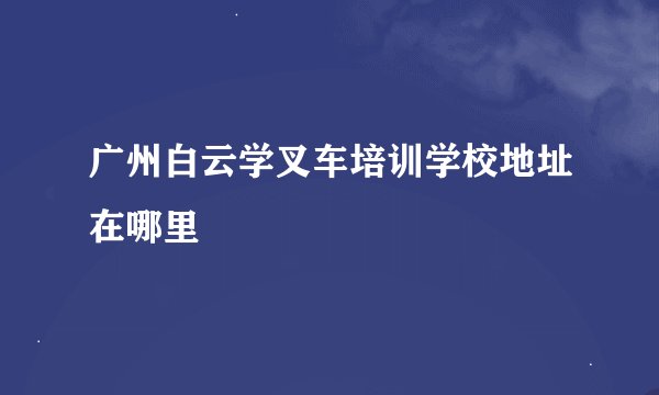 广州白云学叉车培训学校地址在哪里