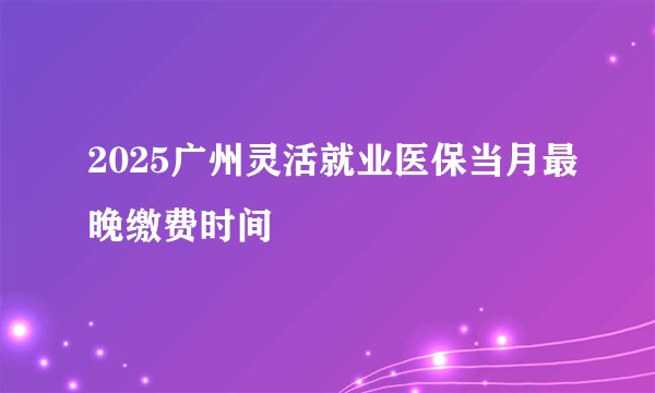 2025广州灵活就业医保当月最晚缴费时间
