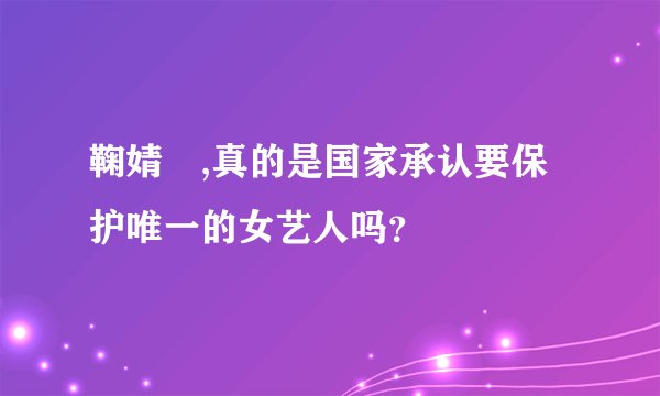 鞠婧祎,真的是国家承认要保护唯一的女艺人吗？