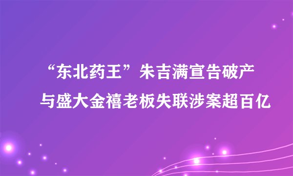 “东北药王”朱吉满宣告破产与盛大金禧老板失联涉案超百亿