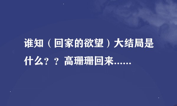谁知（回家的欲望）大结局是什么？？高珊珊回来....然后呢.....什么样？谁知