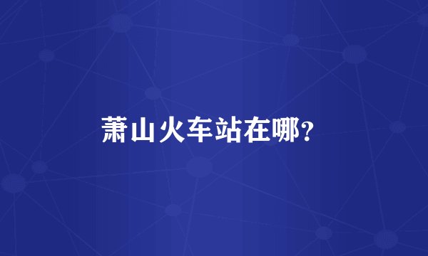 萧山火车站在哪？