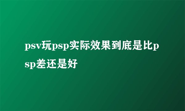 psv玩psp实际效果到底是比psp差还是好