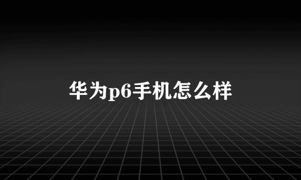 华为p6手机怎么样
