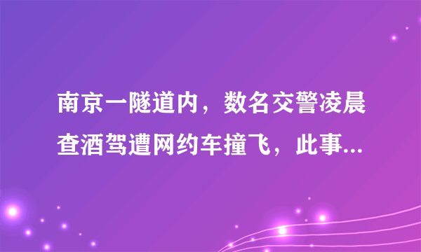 南京一隧道内，数名交警凌晨查酒驾遭网约车撞飞，此事该如何看？