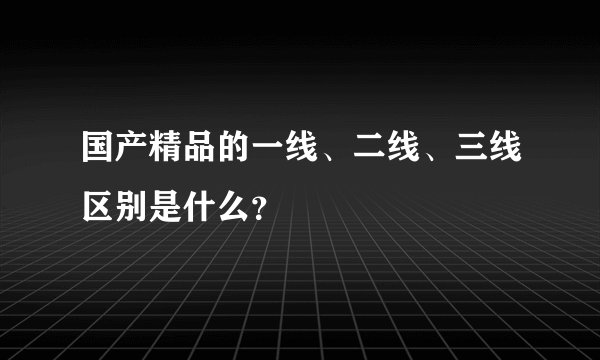 国产精品的一线、二线、三线区别是什么？