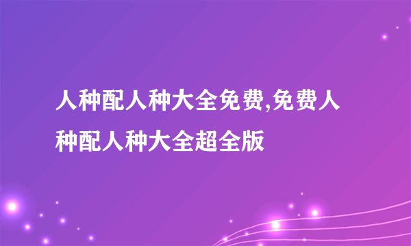 人种配人种大全免费,免费人种配人种大全超全版