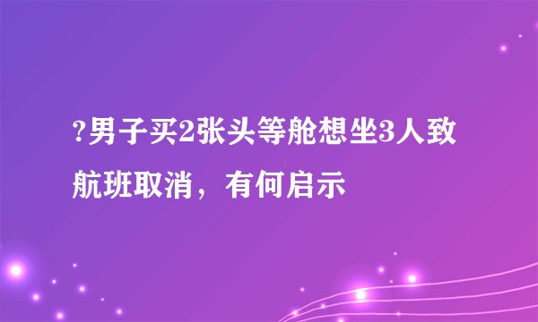 ?男子买2张头等舱想坐3人致航班取消，有何启示