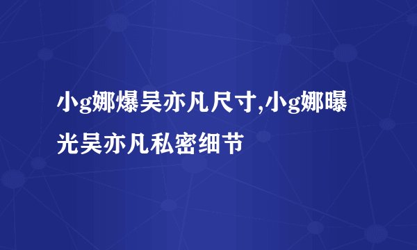 小g娜爆吴亦凡尺寸,小g娜曝光吴亦凡私密细节