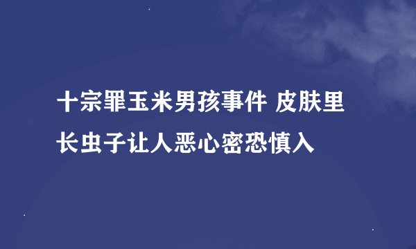 十宗罪玉米男孩事件 皮肤里长虫子让人恶心密恐慎入