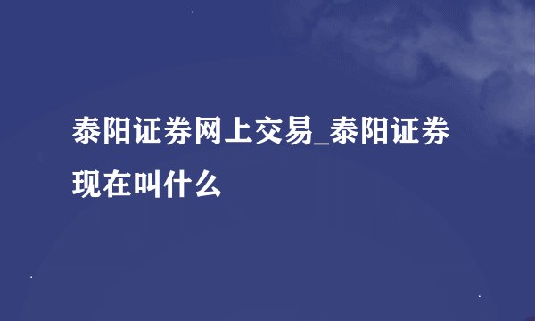 泰阳证券网上交易_泰阳证券现在叫什么