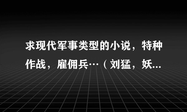 求现代军事类型的小说，特种作战，雇佣兵…（刘猛，妖姬的看过了），谢谢啊…