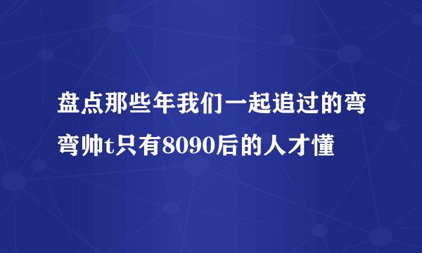 盘点那些年我们一起追过的弯弯帅t只有8090后的人才懂