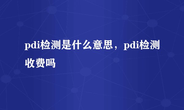 pdi检测是什么意思,pdi检测收费吗