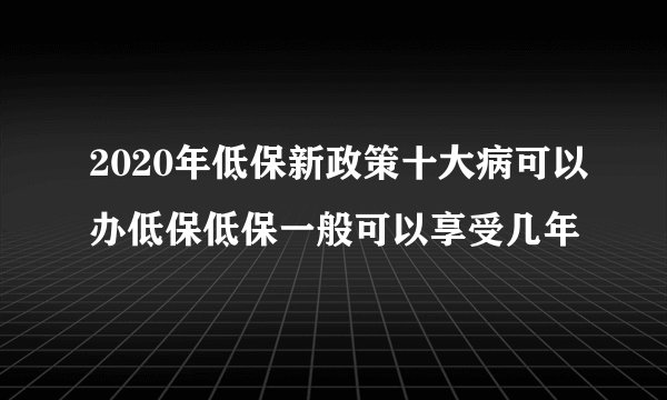 2020年低保新政策十大病可以办低保低保一般可以享受几年