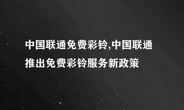 中国联通免费彩铃,中国联通推出免费彩铃服务新政策