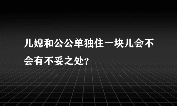 儿媳和公公单独住一块儿会不会有不妥之处？