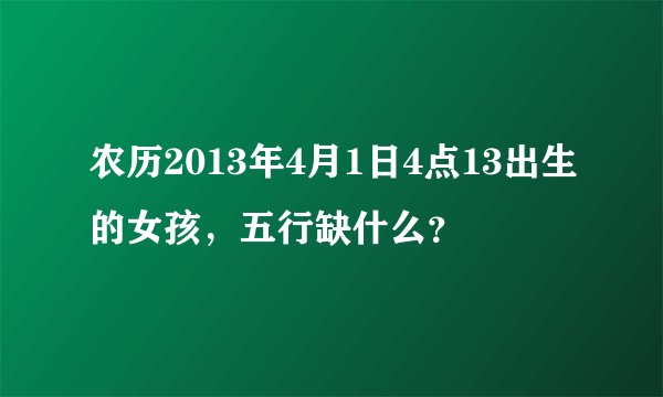 农历2013年4月1日4点13出生的女孩，五行缺什么？